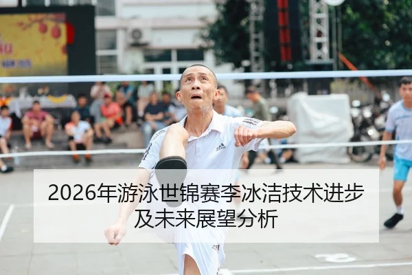 2026年游泳世锦赛李冰洁技术进步及未来展望分析